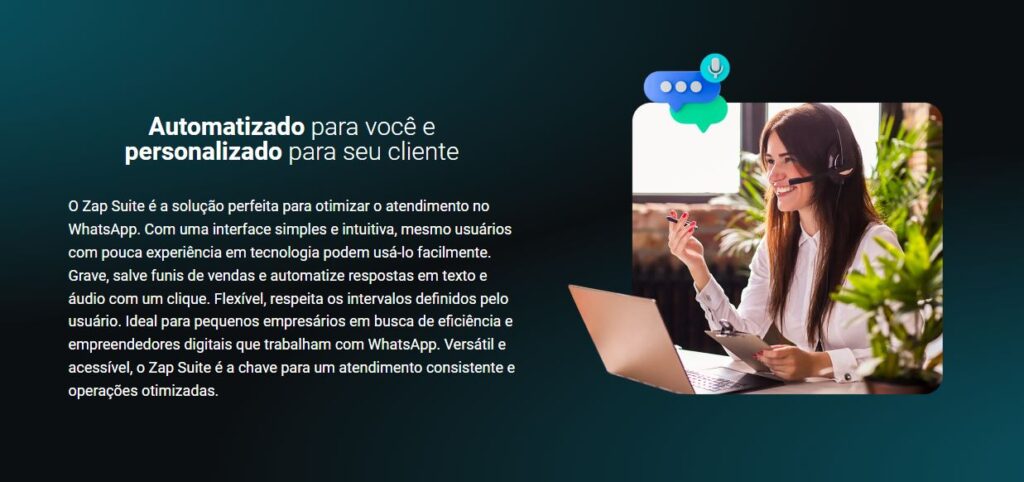 O Zap Suite é a solução perfeita para otimizar o atendimento no WhatsApp. Com uma interface simples e intuitiva, mesmo usuários com pouca experiência em tecnologia podem usá-lo facilmente. Grave, salve funis de vendas e automatize respostas em texto e áudio com um clique. Flexível, respeita os intervalos definidos pelo usuário. Ideal para pequenos empresários em busca de eficiência e empreendedores digitais que trabalham com WhatsApp. Versátil e acessível, o Zap Suite é a chave para um atendimento consistente e operações otimizadas.